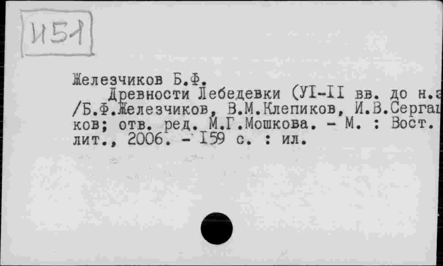 ﻿И Би
Іелезчиков Б.Ф.
Древности Лебедевки (УІ-ІІ вв. до н.г /Б.Ф.Іелезчиков, В.М.Клепиков, И.В.Сергаї ков; отв. ред. М.Г.Мошкова. - М. : Вост, лит., 2006. - 159 с. : ил.